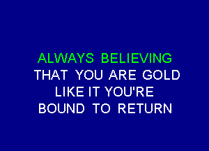 ALWAYS BELIEVING
THAT YOU ARE GOLD

LIKE IT YOU'RE
BOUND TO RETURN