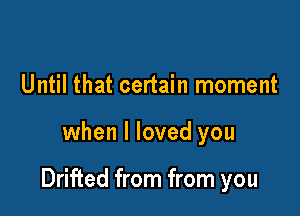 Until that certain moment

when I loved you

Drifted from from you