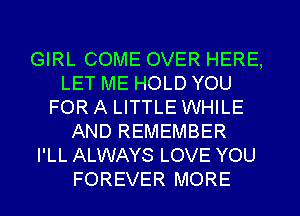 GIRL COME OVER HERE,
LET ME HOLD YOU
FOR A LITTLE WHILE
AND REMEMBER
I'LL ALWAYS LOVE YOU

FOREVER MORE