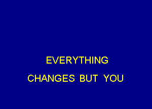 EVERYTHING
CHANGES BUT YOU