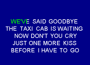 WE'VE SAID GOODBYE
THE TAXI CAB IS WAITING
NOW DON'T YOU CRY
JUST ONE MORE KISS
BEFORE I HAVE TO GO