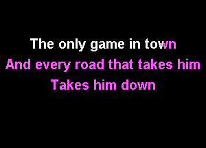 The only game in town
And every road that takes him

Takes him down