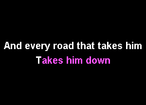 And every road that takes him

Takes him down