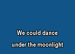 We could dance

under the moonlight