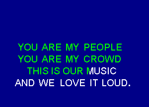 YOU ARE MY PEOPLE

YOU ARE MY CROWD
THIS IS OUR MUSIC
AND WE LOVE IT LOUD.