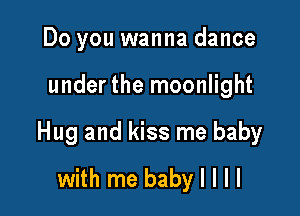 Do you wanna dance

under the moonlight

Hug and kiss me baby
with me baby I l l l