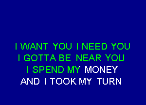 I WANT YOU I NEED YOU

I GOTTA BE NEAR YOU
I SPEND MY MONEY
AND I TOOK MY TURN