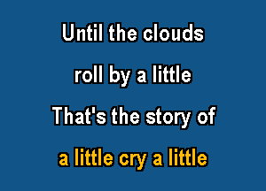 Until the clouds
roll by a little

That's the story of

a little cry a little