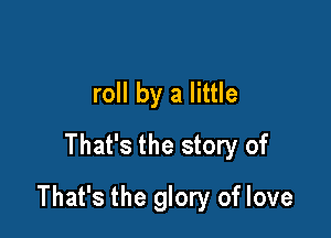 roll by a little
That's the story of

That's the glory of love