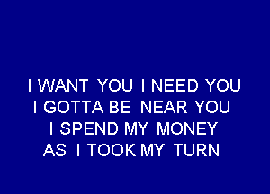 I WANT YOU I NEED YOU

I GOTTA BE NEAR YOU
I SPEND MY MONEY
AS I TOOK MY TURN