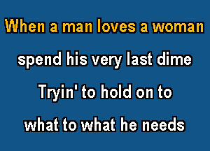 When a man loves a woman

spend his very last dime

Tryin' to hold on to

what to what he needs