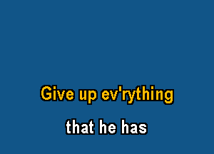 Give up ev'rything
that he has