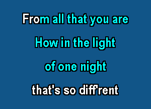 From all that you are

How in the light
of one night

that's so dift'rent