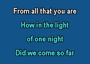 From all that you are

How in the light
of one night

Did we come so far