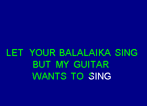 LET YOUR BALALAIKA SING

BUT MY GUITAR
WANTS TO SING