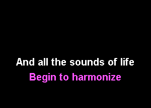 And all the sounds of life
Begin to harmonize