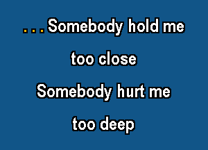 . . . Somebody hold me

too close
Somebody hurt me

too deep