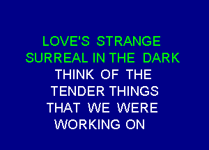 LOVE'S STRANGE
SURREAL IN THE DARK
THINK OF THE
TENDER THINGS
THAT WE WERE
WORKING ON