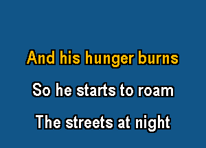 And his hunger burns

So he starts to roam

The streets at night