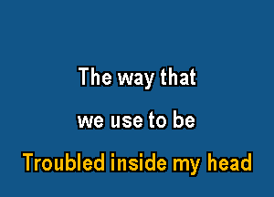 The way that

we use to be

Troubled inside my head