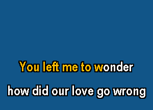 You left me to wonder

how did our love go wrong