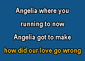 Angelia where you

runng

how did our love go wrong