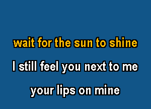 wait for the sun to shine

I still feel you next to me

your lips on mine