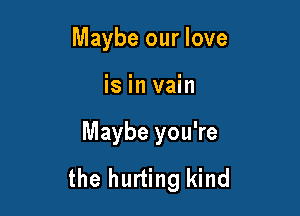 Maybe our love

is in vain

Maybe you're
the hurting kind