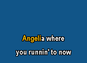 Angelia where

you runnin' to now