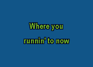 Where you

runnin' to now