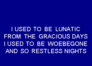I USED TO BE LUNATIC
FROM THE GRACIOUS DAYS
I USED TO BE WOEBEGONE

AND SO RESTLESS NIGHTS