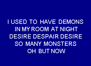 I USED TO HAVE DEMONS
IN MY ROOM AT NIGHT
DESIRE DESPAIR DESIRE
SO MANY MONSTERS
OH BUT NOW