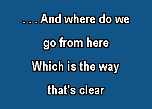 ...And where do we

go from here

Which is the way

that's clear