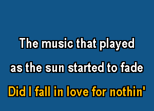 The music that played

as the sun started to fade

Did I fall in love for nothin'