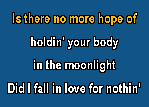 Is there no more hope of

holdin' your body

in the moonlight

Did I fall in love for nothin'