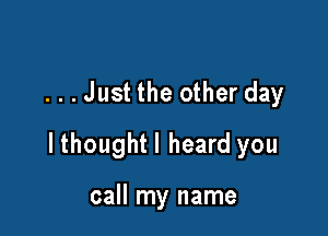 ...Just the other day

lthoughtl heard you

call my name