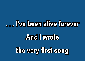 . . . I've been alive forever

And I wrote

the very first song