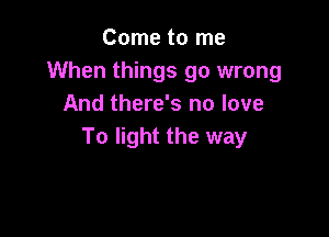 Come to me
When things go wrong
And there's no love

To light the way