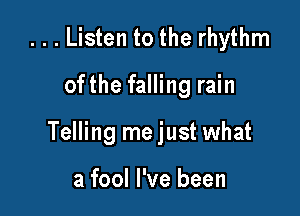 ...Listen to the rhythm

ofthe falling rain

Telling me just what

a fool I've been
