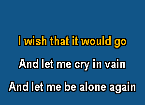 lwish that it would go

And let me cry in vain

And let me be alone again