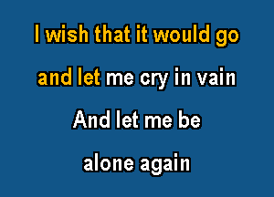 I wish that it would go

and let me cry in vain
And let me be

alone again