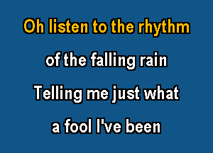Oh listen to the rhythm

ofthe falling rain

Telling me just what

a fool I've been