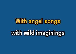 With angel songs

with wild imaginings