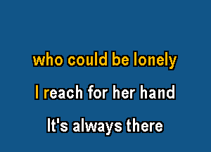 who could be lonely

I reach for her hand

It's always there