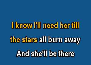 I know I'll need hertill

the stars all burn away

And she'll be there