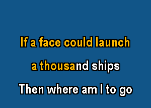 If a face could launch

a thousand ships

Then where am I to go