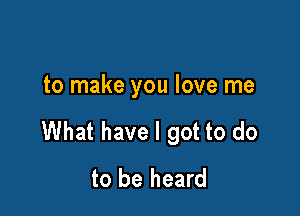 to make you love me

What have I got to do
to be heard