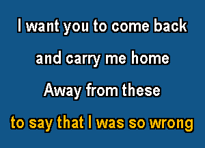 I want you to come back
and carry me home

Away from these

to say that l was so wrong