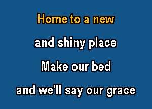 Home to a new

and shiny place

Make our bed

and we'll say our grace