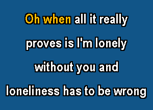 Oh when all it really
proves is I'm lonely

without you and

loneliness has to be wrong